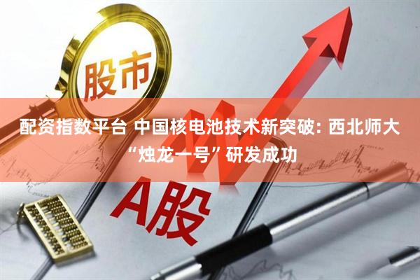 配资指数平台 中国核电池技术新突破: 西北师大“烛龙一号”研发成功