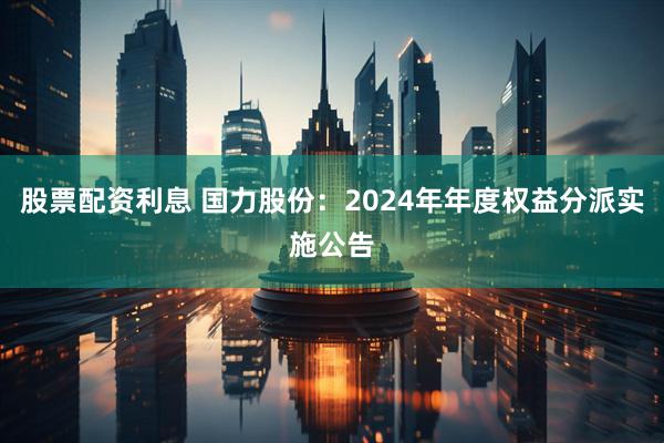 股票配资利息 国力股份：2024年年度权益分派实施公告