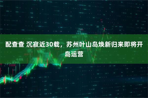 配查查 沉寂近30载，苏州叶山岛焕新归来即将开岛运营