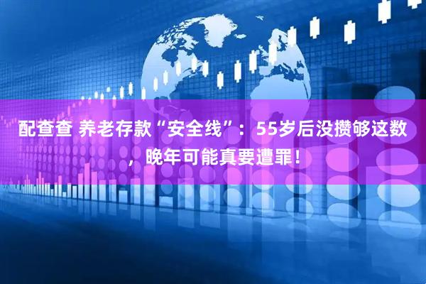 配查查 养老存款“安全线”：55岁后没攒够这数，晚年可能真要遭罪！