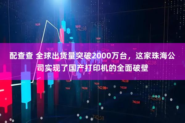 配查查 全球出货量突破2000万台，这家珠海公司实现了国产打印机的全面破壁