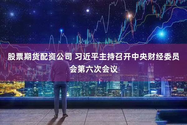 股票期货配资公司 习近平主持召开中央财经委员会第六次会议