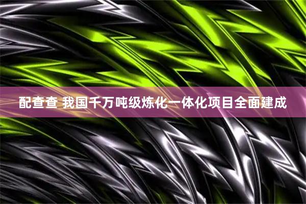 配查查 我国千万吨级炼化一体化项目全面建成