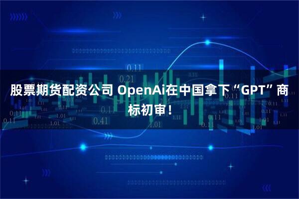 股票期货配资公司 OpenAi在中国拿下“GPT”商标初审！