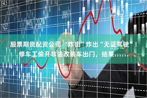股票期货配资公司 “炸街”炸出“无证驾驶”！修车工偷开非法改装车出门，结果……