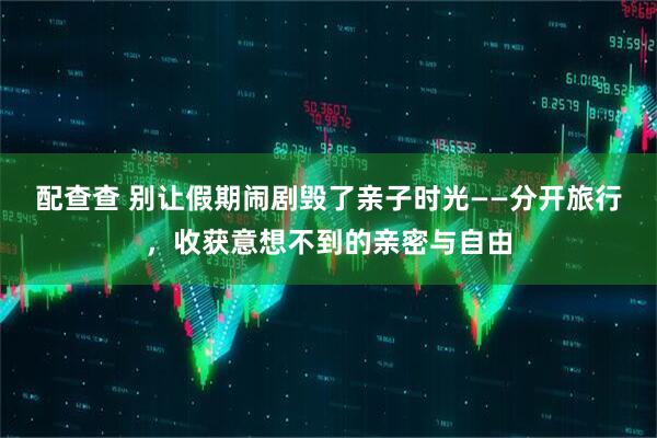 配查查 别让假期闹剧毁了亲子时光——分开旅行，收获意想不到的亲密与自由