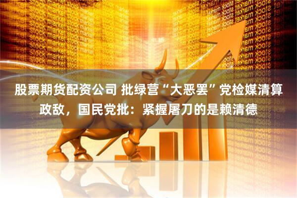 股票期货配资公司 批绿营“大恶罢”党检媒清算政敌，国民党批：紧握屠刀的是赖清德