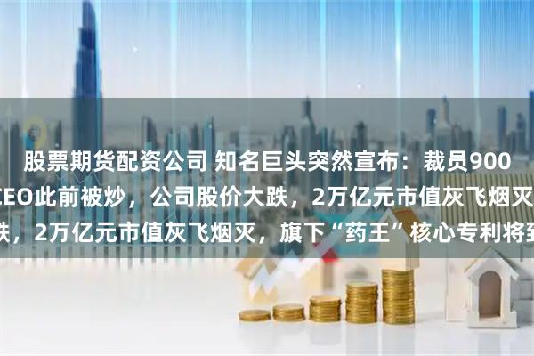 股票期货配资公司 知名巨头突然宣布：裁员9000人！年薪5000万元CEO此前被炒，公司股价大跌，2万亿元市值灰飞烟灭，旗下“药王”核心专利将到期