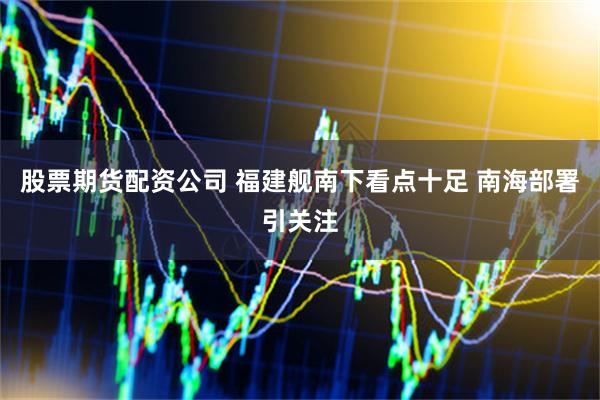股票期货配资公司 福建舰南下看点十足 南海部署引关注
