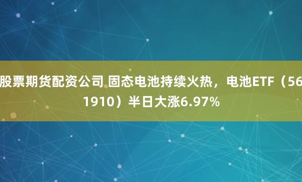 股票期货配资公司 固态电池持续火热，电池ETF（561910）半日大涨6.97%