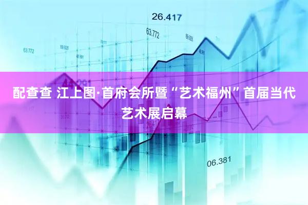 配查查 江上图·首府会所暨“艺术福州”首届当代艺术展启幕