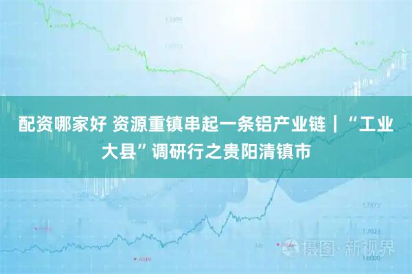 配资哪家好 资源重镇串起一条铝产业链｜“工业大县”调研行之贵阳清镇市