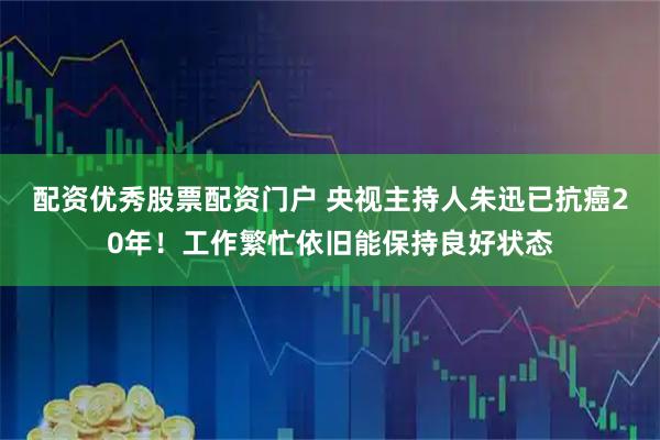 配资优秀股票配资门户 央视主持人朱迅已抗癌20年！工作繁忙依旧能保持良好状态